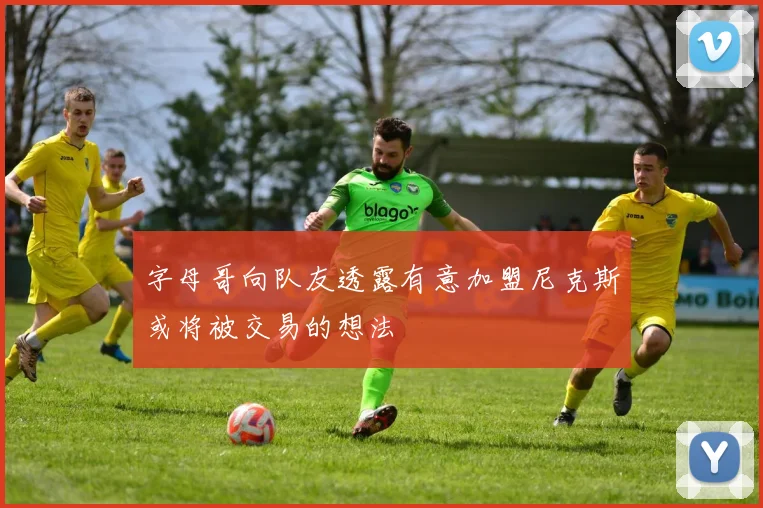 字母哥向队友透露有意加盟尼克斯或将被交易的想法