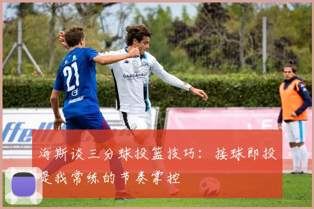 海斯谈三分球投篮技巧：接球即投是我常练的节奏掌控
