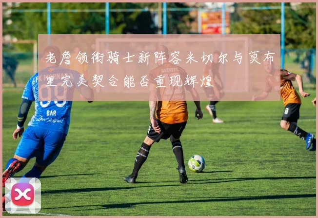 老詹领衔骑士新阵容米切尔与莫布里完美契合能否重现辉煌