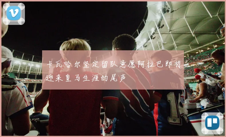 卡瓦哈尔坚定留队意愿阿拉巴即将迎来皇马生涯的尾声