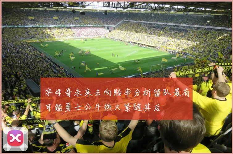 字母哥未来去向赔率分析留队最有可能勇士公牛热火紧随其后
