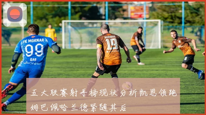 五大联赛射手榜现状分析凯恩领跑姆巴佩哈兰德紧随其后