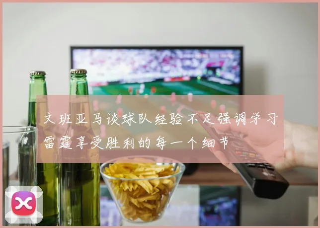 文班亚马谈球队经验不足强调学习雷霆享受胜利的每一个细节