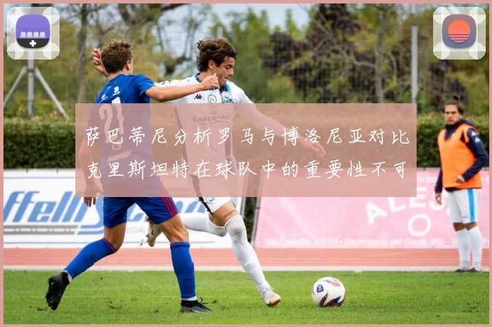 萨巴蒂尼分析罗马与博洛尼亚对比克里斯坦特在球队中的重要性不可替代