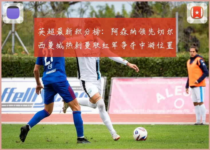 英超最新积分榜：阿森纳领先切尔西曼城热刺曼联红军争夺中游位置