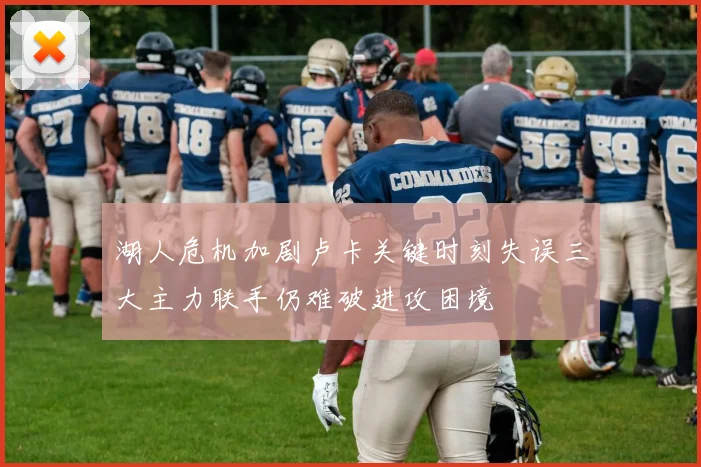 湖人危机加剧卢卡关键时刻失误三大主力联手仍难破进攻困境