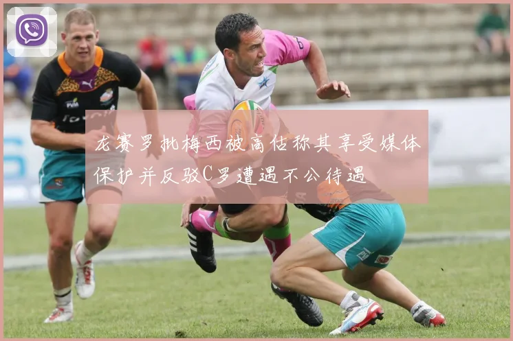 龙赛罗批梅西被高估称其享受媒体保护并反驳C罗遭遇不公待遇