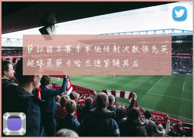 萨拉赫本赛季单场传射次数领先英超球员萨卡哈兰德紧随其后