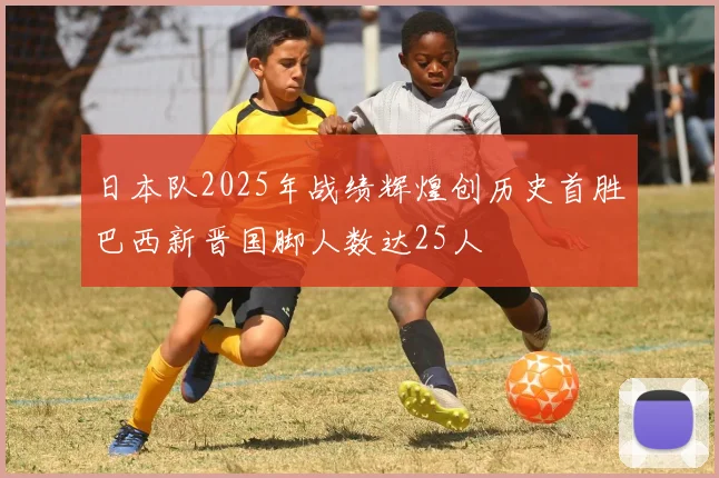 日本队2025年战绩辉煌创历史首胜巴西新晋国脚人数达25人