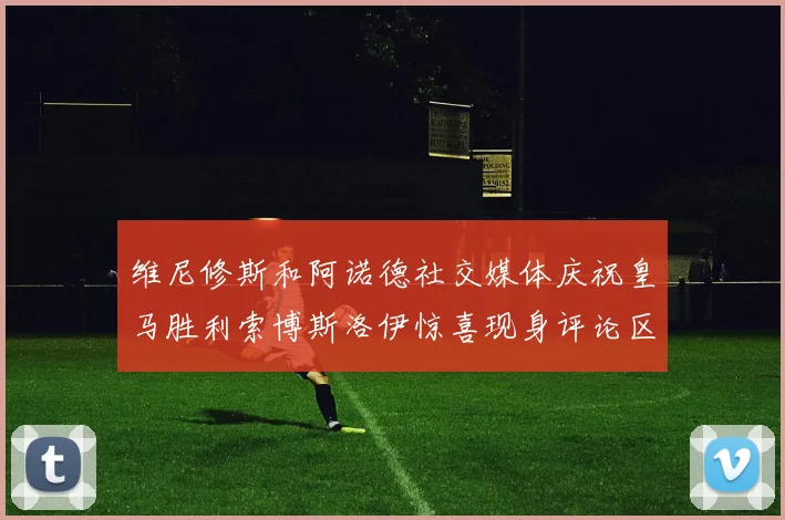 维尼修斯和阿诺德社交媒体庆祝皇马胜利索博斯洛伊惊喜现身评论区互动