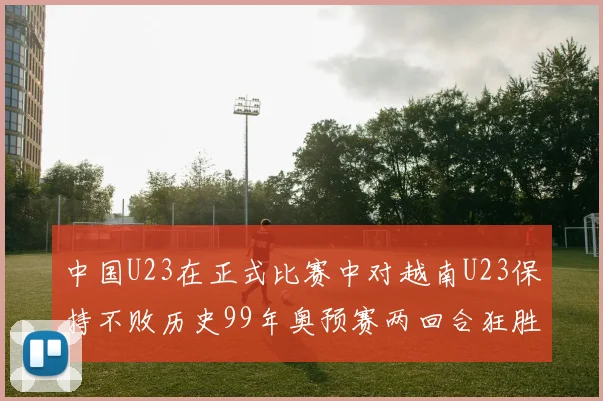 中国U23在正式比赛中对越南U23保持不败历史99年奥预赛两回合狂胜7-0