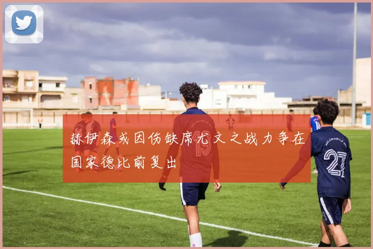 赫伊森或因伤缺席尤文之战力争在国家德比前复出