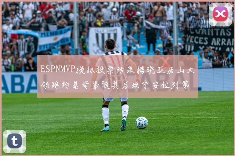 ESPNMVP模拟投票结果揭晓亚历山大领跑约基奇紧随其后坎宁安位列第三