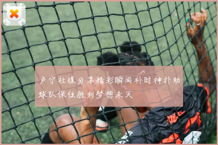 卢宁社媒分享精彩瞬间补时神扑助球队保住胜利梦想未灭