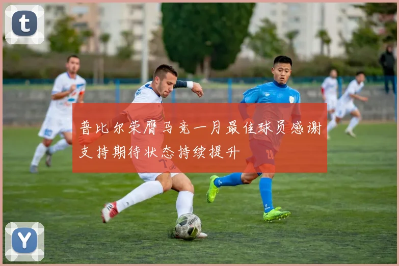 普比尔荣膺马竞一月最佳球员感谢支持期待状态持续提升