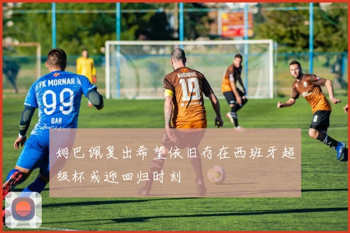 姆巴佩复出希望依旧存在西班牙超级杯或迎回归时刻