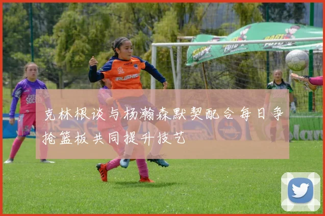 克林根谈与杨瀚森默契配合每日争抢篮板共同提升技艺