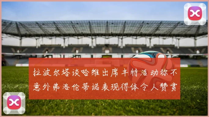 拉波尔塔谈哈维出席丰特活动称不意外弗洛伦蒂诺表现得体令人赞赏