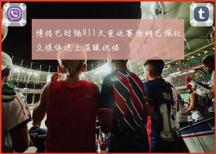 博格巴时隔811天重返赛场姆巴佩社交媒体送上温暖祝福