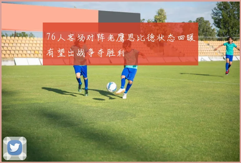 76人客场对阵老鹰恩比德状态回暖有望出战争夺胜利
