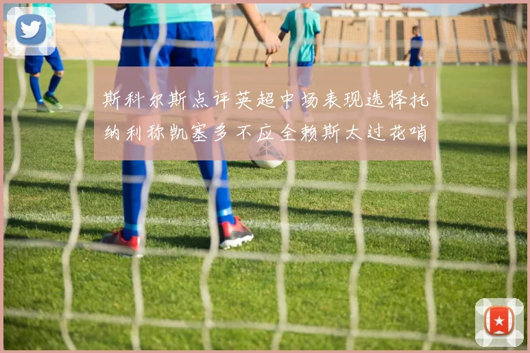 斯科尔斯点评英超中场表现选择托纳利称凯塞多不应全赖斯太过花哨