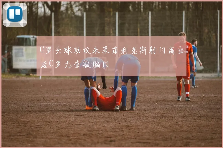 C罗头球助攻未果菲利克斯射门高出后C罗无奈敲脑门