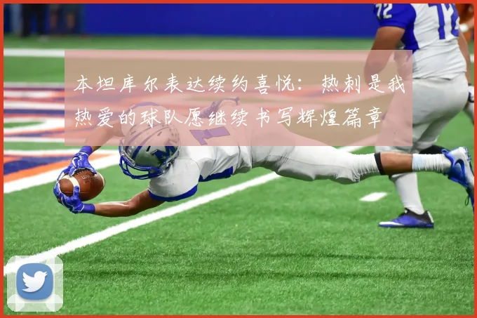 本坦库尔表达续约喜悦：热刺是我热爱的球队愿继续书写辉煌篇章