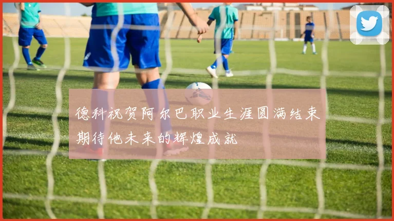 德科祝贺阿尔巴职业生涯圆满结束期待他未来的辉煌成就