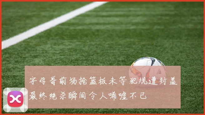 字母哥前场抢篮板未等犯规遭封盖最终绝杀瞬间令人唏嘘不已