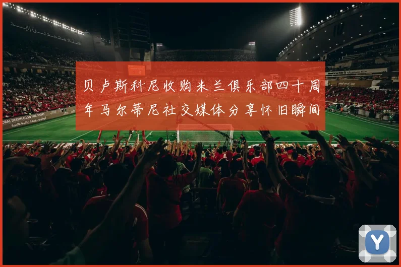 贝卢斯科尼收购米兰俱乐部四十周年马尔蒂尼社交媒体分享怀旧瞬间