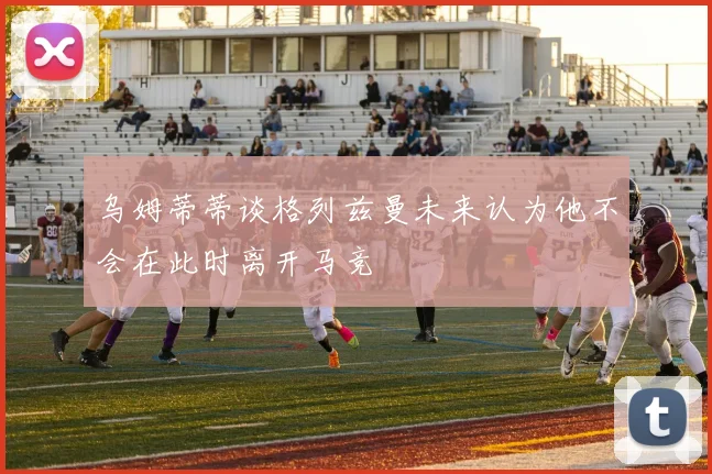 乌姆蒂蒂谈格列兹曼未来认为他不会在此时离开马竞