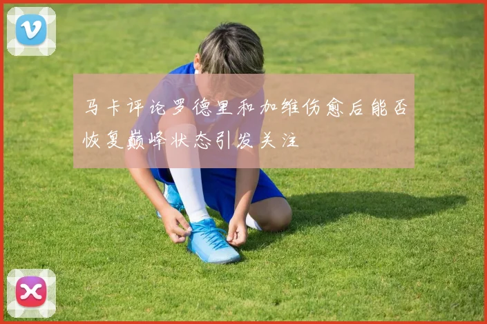 马卡评论罗德里和加维伤愈后能否恢复巅峰状态引发关注