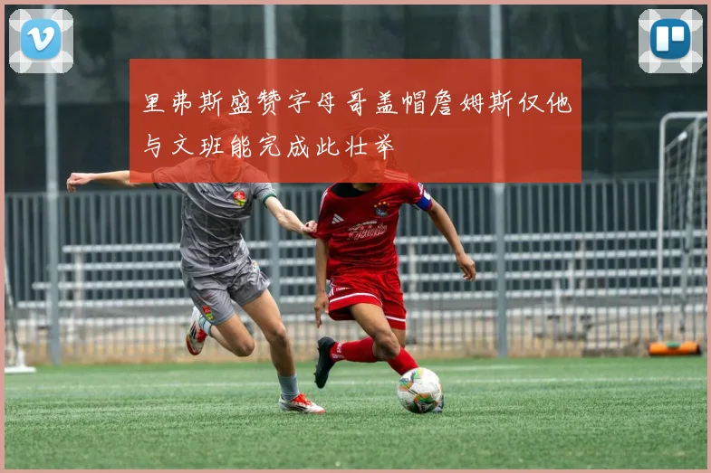 里弗斯盛赞字母哥盖帽詹姆斯仅他与文班能完成此壮举