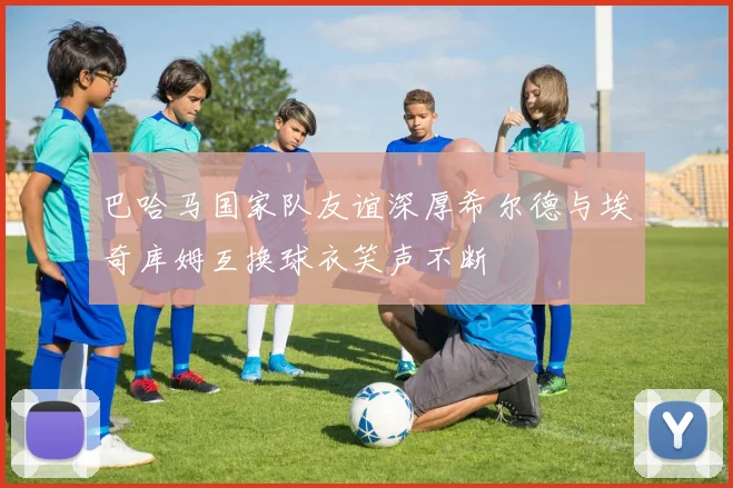 巴哈马国家队友谊深厚希尔德与埃奇库姆互换球衣笑声不断
