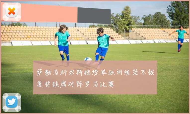 萨勒马科尔斯继续单独训练若不恢复将缺席对阵罗马比赛