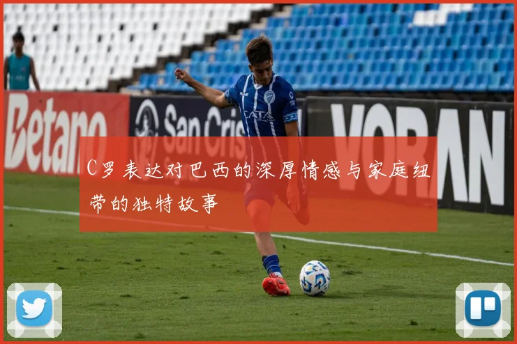 C罗表达对巴西的深厚情感与家庭纽带的独特故事