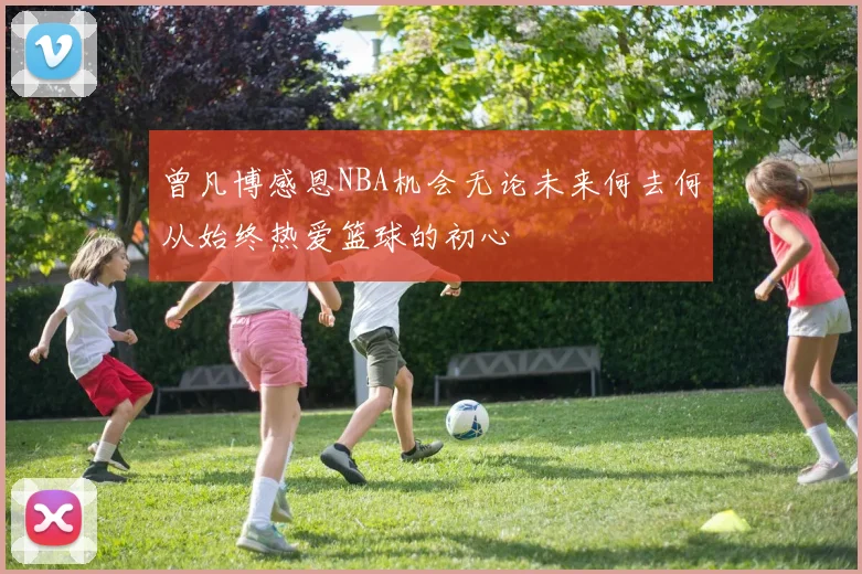 曾凡博感恩NBA机会无论未来何去何从始终热爱篮球的初心
